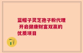 蓝帽子灵芝孢子粉代理 开启健康财富双赢的优质项目