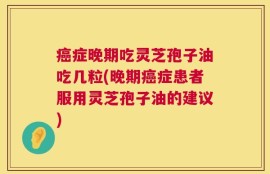 癌症晚期吃灵芝孢子油吃几粒(晚期癌症患者服用灵芝孢子油的建议)