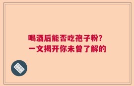 喝酒后能否吃孢子粉？一文揭开你未曾了解的