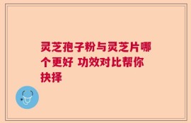 灵芝孢子粉与灵芝片哪个更好 功效对比帮你抉择