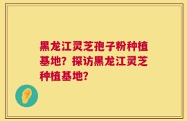 黑龙江灵芝孢子粉种植基地？探访黑龙江灵芝种植基地？