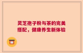 灵芝孢子粉与茶的完美搭配，健康养生新体验