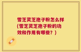 雪芝灵芝孢子粉怎么样(雪芝灵芝孢子粉的功效和作用有哪些？)