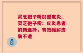 灵芝孢子粉加重皮炎_灵芝孢子粉：皮炎患者的新选择，有效缓解皮肤不适