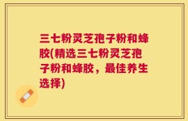 三七粉灵芝孢子粉和蜂胶(精选三七粉灵芝孢子粉和蜂胶，最佳养生选择)