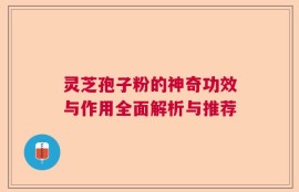 灵芝孢子粉的神奇功效与作用全面解析与推荐