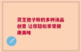 灵芝孢子粉的多种汤品创意 让你轻松享受健康美味