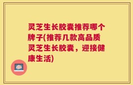 灵芝生长胶囊推荐哪个牌子(推荐几款高品质灵芝生长胶囊，迎接健康生活)