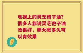 电视上的灵芝孢子油？很多人都说灵芝孢子油效果好，那大概多久可以有效果