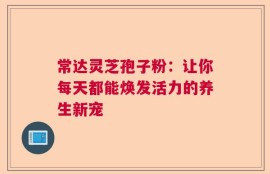 常达灵芝孢子粉：让你每天都能焕发活力的养生新宠