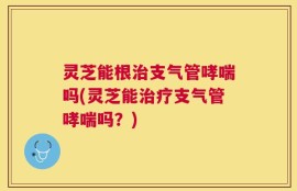 灵芝能根治支气管哮喘吗(灵芝能治疗支气管哮喘吗？)
