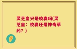 灵芝皇只是胶囊吗(灵芝皇：胶囊还是神奇草药？)