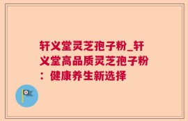 轩义堂灵芝孢子粉_轩义堂高品质灵芝孢子粉：健康养生新选择