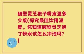 破壁灵芝孢子粉水温多少度(探究最佳饮用温度，你知道破壁灵芝孢子粉水该怎么冲泡吗？)