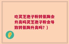 吃灵芝孢子粉转氨酶会升高吗灵芝孢子粉会导致转氨酶升高吗？)