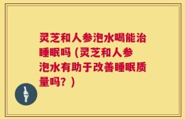 灵芝和人参泡水喝能治睡眠吗 (灵芝和人参泡水有助于改善睡眠质量吗？)