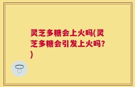 灵芝多糖会上火吗(灵芝多糖会引发上火吗？)