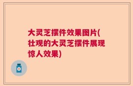 大灵芝摆件效果图片(壮观的大灵芝摆件展现惊人效果)