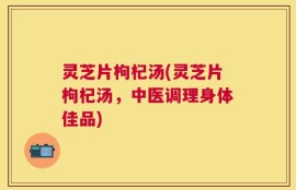 灵芝片枸杞汤(灵芝片枸杞汤，中医调理身体佳品)
