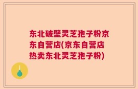东北破壁灵芝孢子粉京东自营店(京东自营店热卖东北灵芝孢子粉)