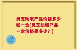 灵芝助眠产品价格多少钱一盒(灵芝助眠产品一盒价格是多少？)