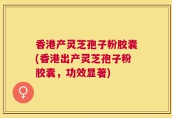 香港产灵芝孢子粉胶囊(香港出产灵芝孢子粉胶囊，功效显著)