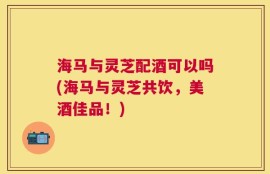 海马与灵芝配酒可以吗(海马与灵芝共饮，美酒佳品！)