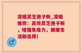 凌姐灵芝孢子粉_凌姐推荐：高效灵芝孢子粉，增强免疫力，健康生活新选择)