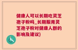健康人可以长期吃灵芝孢子粉吗_长期服用灵芝孢子粉对健康人群的影响及建议)