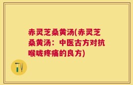 赤灵芝桑黄汤(赤灵芝桑黄汤：中医古方对抗喉咙疼痛的良方)