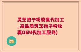 灵芝孢子粉胶囊代加工_高品质灵芝孢子粉胶囊OEM代加工服务)