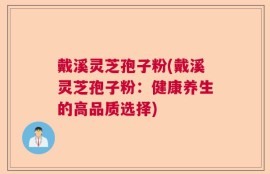 戴溪灵芝孢子粉(戴溪灵芝孢子粉：健康养生的高品质选择)