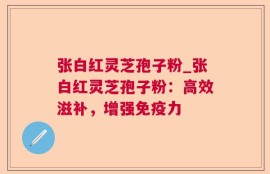 张白红灵芝孢子粉_张白红灵芝孢子粉：高效滋补，增强免疫力