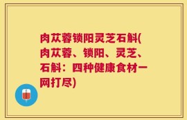 肉苁蓉锁阳灵芝石斛(肉苁蓉、锁阳、灵芝、石斛：四种健康食材一网打尽)