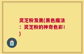 灵芝粉发黑(黑色魔法：灵芝粉的神奇色彩！)