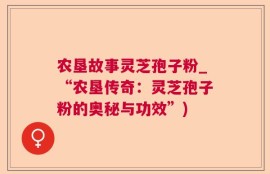 农垦故事灵芝孢子粉_“农垦传奇：灵芝孢子粉的奥秘与功效”)