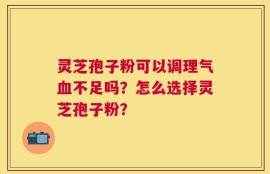 灵芝孢子粉可以调理气血不足吗？怎么选择灵芝孢子粉？