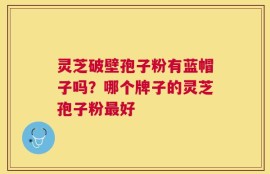 灵芝破壁孢子粉有蓝帽子吗？哪个牌子的灵芝孢子粉最好