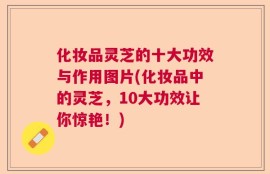化妆品灵芝的十大功效与作用图片(化妆品中的灵芝，10大功效让你惊艳！)