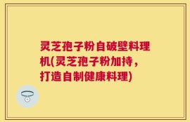 灵芝孢子粉自破壁料理机(灵芝孢子粉加持，打造自制健康料理)