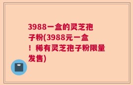 3988一盒的灵芝孢子粉(3988元一盒！稀有灵芝孢子粉限量发售)