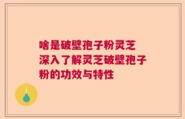 啥是破壁孢子粉灵芝 深入了解灵芝破壁孢子粉的功效与特性