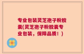 专业包装灵芝孢子粉胶囊(灵芝孢子粉胶囊专业包装，保障品质！)