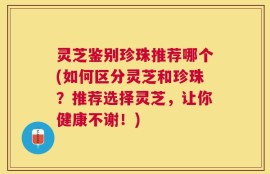 灵芝鉴别珍珠推荐哪个(如何区分灵芝和珍珠？推荐选择灵芝，让你健康不谢！)