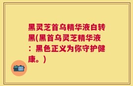 黑灵芝首乌精华液白转黑(黑首乌灵芝精华液：黑色正义为你守护健康。)