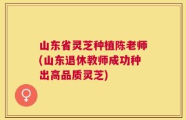 山东省灵芝种植陈老师(山东退休教师成功种出高品质灵芝)