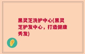 黑灵芝洗护中心(黑灵芝护发中心，打造健康秀发)