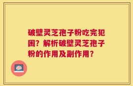破壁灵芝孢子粉吃完犯困？解析破壁灵芝孢子粉的作用及副作用？