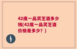 42度一品灵芝酒多少钱(42度一品灵芝酒价格是多少？)