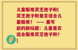 儿童服用灵芝孢子粉(灵芝孢子粉是否适合儿童服用？ —— 重写后的新标题：儿童是否适合服用灵芝孢子粉？)